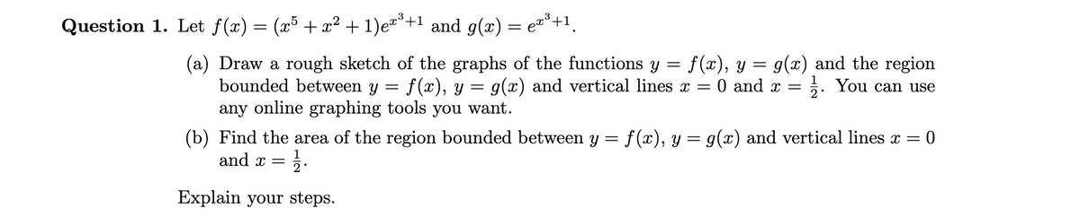 Question 1. Let ƒ(x) = (x5 + x² + 1)ex³+¹ and g(x) = eï³+¹¸
=
(a) Draw a rough sketch of the graphs of the functions y f(x), y = g(x) and the region
bounded between y = f(x), y = g(x) and vertical lines x = 0 and x = 1. You can use
any online graphing tools you want.
(b) Find the area of the region bounded between y = f(x), y = g(x) and vertical lines x = 0
and x = /1/2.
Explain your steps.