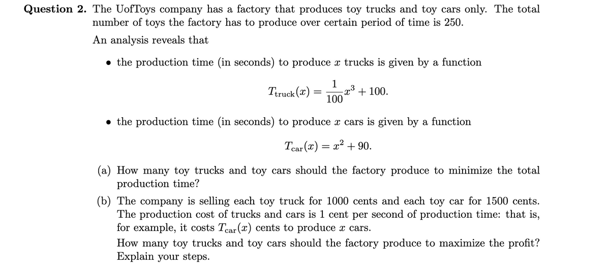 Question 2. The UofToys company has a factory that produces toy trucks and toy cars only. The total
number of toys the factory has to produce over certain period of time is 250.
An analysis reveals that
the production time (in seconds) to produce x trucks is given by a function
1
= -x+100.
100
the production time (in seconds) to produce x cars is given by a function
Tear (x) = x² + 90.
Ttruck (x):
How many toy trucks and toy cars should the factory produce to minimize the total
production time?
(b) The company is selling each toy truck for 1000 cents and each toy car for 1500 cents.
The production cost of trucks and cars is 1 cent per second of production time: that is,
for example, it costs Tear (x) cents to produce x cars.
How many toy trucks and toy cars should the factory produce to maximize the profit?
Explain your steps.