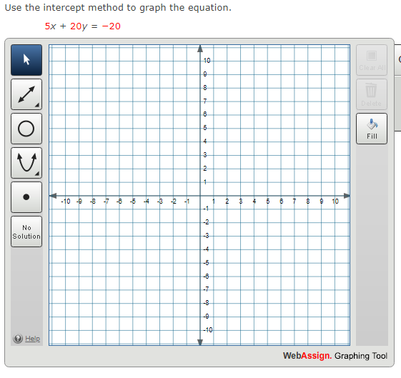 Use the intercept method to graph the equation.
5x + 20y = -20
10
Cle ar All
Delete
Fill
4
3
2
-10 -9 -3 -7 -6 -5 -4 -3 2
-1
2
5
10
-1
-2
No
Solution
-3
-4
-6
-6
-7
-8
-0
-10
Help
WebAssign. Graphing Tool
