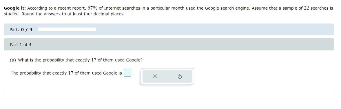 Google it: According to a recent report, 67% of Internet searches in a particular month used the Google search engine. Assume that a sample of 22 searches is
studied. Round the answers to at least four decimal places.
Part: 0 / 4
Part 1 of 4
(a) What is the probability that exactly 17 of them used Google?
The probability that exactly 17 of them used Google is
