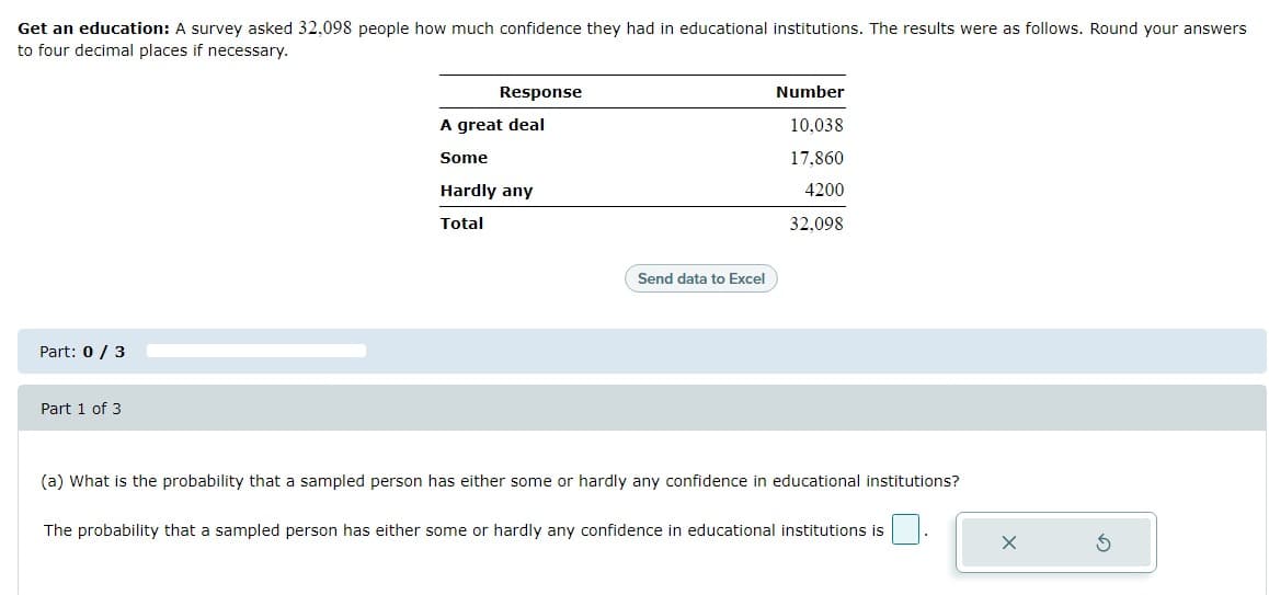 Get an education: A survey asked 32,098 people how much confidence they had in educational institutions. The results were as follows. Round your answers
to four decimal places if necessary.
Response
Number
A great deal
10,038
Some
17.860
Hardly any
4200
Total
32,098
Send data to Excel
Part: 0 / 3
Part 1 of 3
(a) What is the probability that a sampled person has either some or hardly any confidence in educational institutions?
The probability that a sampled person has either some or hardly any confidence in educational institutions is
