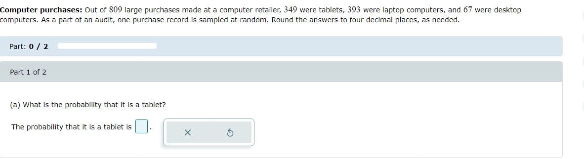 Computer purchases: Out of 809 large purchases made at a computer retailer, 349 were tablets, 393 were laptop computers, and 67 were desktop
computers. As a part of an audit, one purchase record is sampled at random. Round the answers to four decimal places, as needed.
Part: 0 / 2
Part 1 of 2
(a) What is the probability that it is a tablet?
The probability that it is a tablet is
