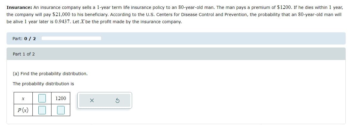 Insurance: An insurance company sells a 1-year term life insurance policy to an 80-year-old man. The man pays a premium of $1200. If he dies within 1 year,
the company will pay $21,000 to his beneficiary. According to the U.S. Centers for Disease Control and Prevention, the probability that an 80-year-old man will
be alive 1 year later is 0.9437. Let X be the profit made by the insurance company.
Part: 0 / 2
Part 1 of 2
(a) Find the probability distribution.
The probability distribution is
1200
P(x)
