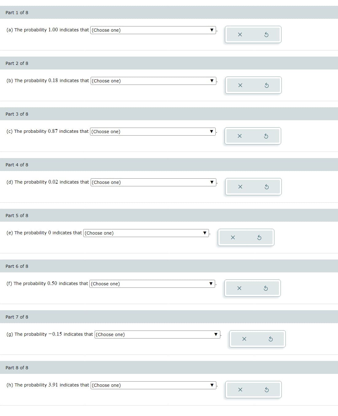 Part 1 of 8
(a) The probability 1.00 indicates that (Choose one)
Part 2 of 8
(b) The probability 0.18 indicates that (Choose one)
Part 3 of 8
(c) The probability 0.87 indicates that (Choose one)
Part 4 of 8
(d) The probability 0.02 indicates that (Choose one)
Part 5 of 8
(e) The probability 0 indicates that (Choose one)
Part 6 of 8
(f) The probability 0.50 indicates that (Choose one)
Part 7 of 8
(g) The probability -0.15 indicates that (Choose one)
Part 8 of 8
(h) The probability 3.91 indicates that (Choose one)
