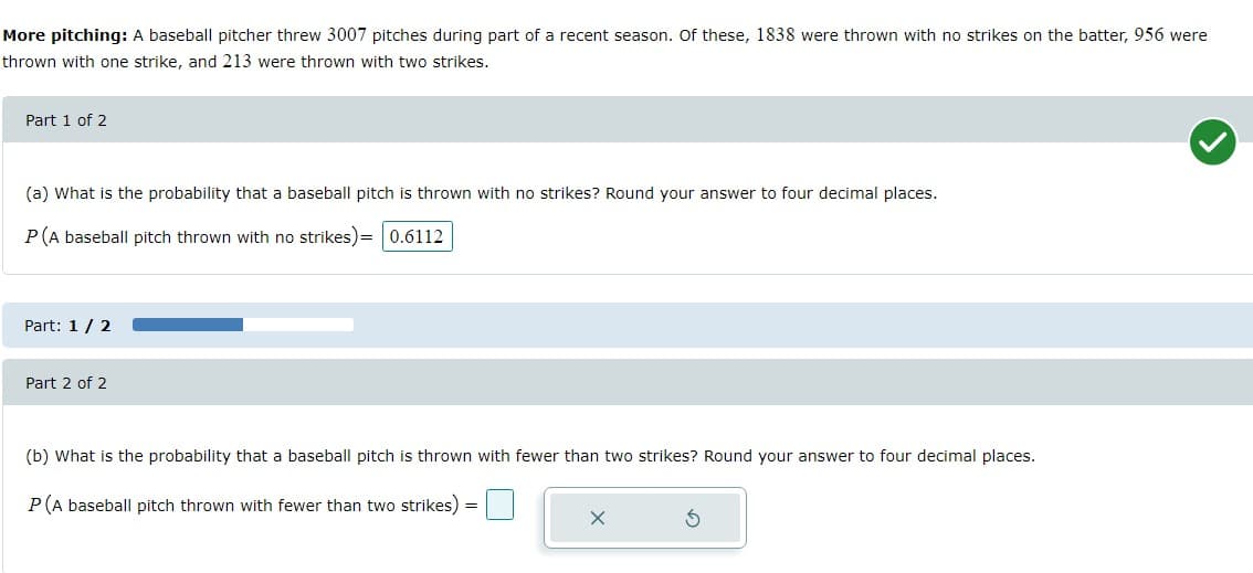 More pitching: A baseball pitcher threw 3007 pitches during part of a recent season. Of these, 1838 were thrown with no strikes on the batter, 956 were
thrown with one strike, and 213 were thrown with two strikes.
Part 1 of 2
(a) What is the probability that a baseball pitch is thrown with no strikes? Round your answer to four decimal places.
P(A baseball pitch thrown with no strikes)= 0.6112
Part: 1/ 2
Part 2 of 2
(b) What is the probability that a baseball pitch is thrown with fewer than two strikes? Round your answer to four decimal places.
P(A baseball pitch thrown with fewer than two strikes) =
