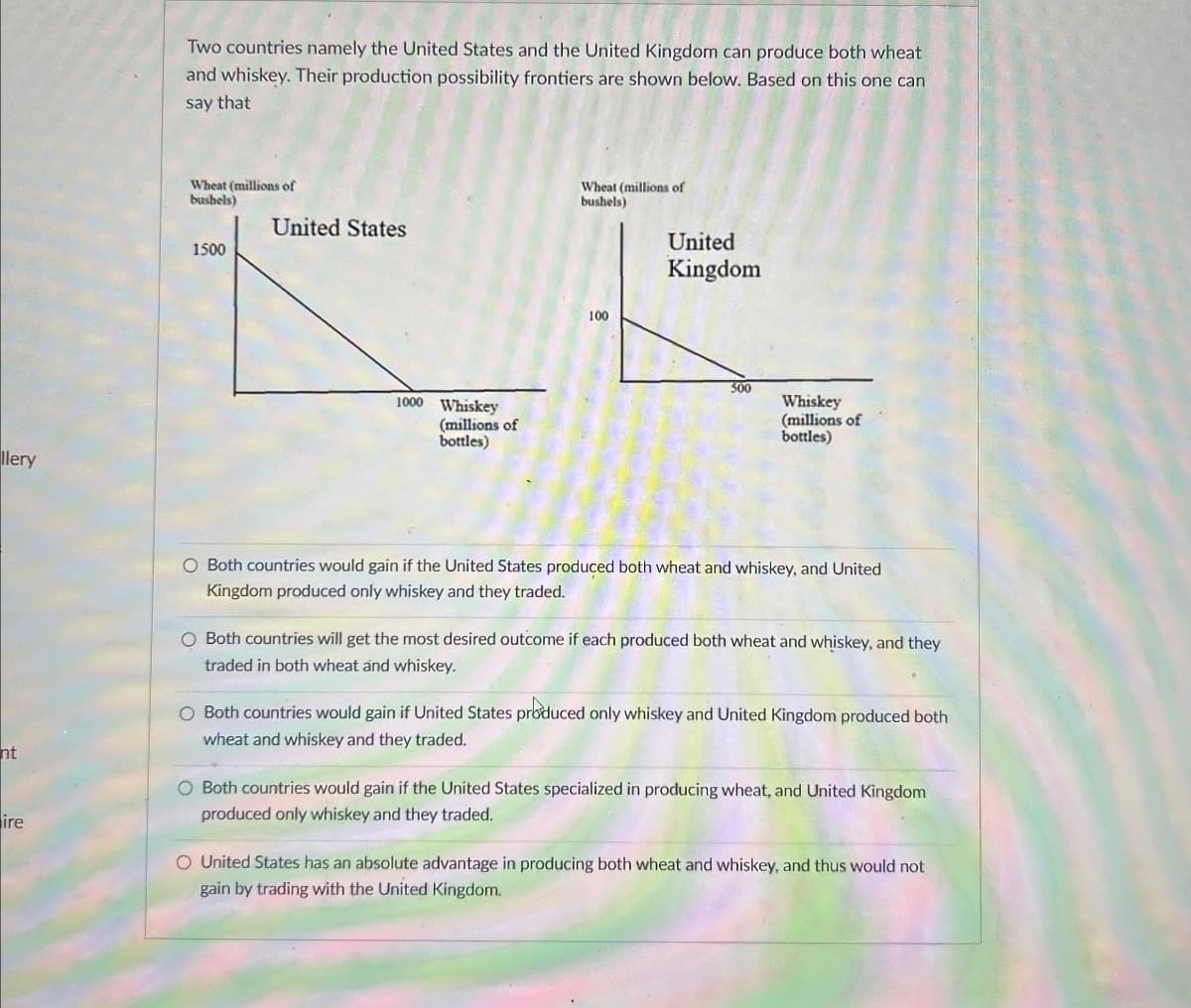 llery
Two countries namely the United States and the United Kingdom can produce both wheat
and whiskey. Their production possibility frontiers are shown below. Based on this one can
say that
Wheat (millions of
bushels)
United States
1500
1000 Whiskey
(millions of
bottles)
Wheat (millions of
bushels)
100
United
Kingdom
500
Whiskey
(millions of
bottles)
nt
ire
O Both countries would gain if the United States produced both wheat and whiskey, and United
Kingdom produced only whiskey and they traded.
O Both countries will get the most desired outcome if each produced both wheat and whiskey, and they
traded in both wheat and whiskey.
O Both countries would gain if United States produced only whiskey and United Kingdom produced both
wheat and whiskey and they traded.
O Both countries would gain if the United States specialized in producing wheat, and United Kingdom
produced only whiskey and they traded.
O United States has an absolute advantage in producing both wheat and whiskey, and thus would not
gain by trading with the United Kingdom.