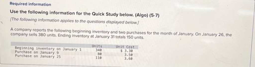 Required information.
Use the following information for the Quick Study below. (Algo) (5-7)
[The following information applies to the questions displayed below.]
A company reports the following beginning inventory and two purchases for the month of January. On January 26, the
company sells 380 units. Ending inventory at January 31 totals 150 units.
Beginning inventory on January 1
Purchase on January 9
Purchase on January 25
Units
340
80
110
Unit Cost
$ 3.30
3.50
3.60