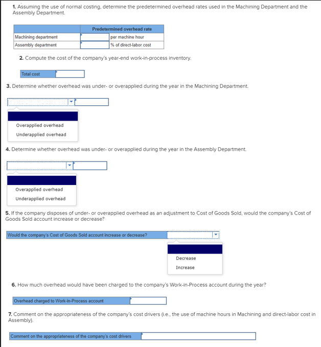 1. Assuming the use of normal costing, determine the predetermined overhead rates used in the Machining Department and the
Assembly Department.
Predetermined overhead rate
Machining department
per machine hour
Assembly department
% of direct-labor cost
2. Compute the cost of the company's year-end work-in-process inventory.
Total cost
3. Determine whether overhead was under-or overapplied during the year in the Machining Department.
Overapplied overhead
Underapplied overhead
4. Determine whether overhead was under- or overapplied during the year in the Assembly Department.
Overapplied overhead
Underapplied overhead
5. If the company disposes of under- or overapplied overhead as an adjustment to Cost of Goods Sold, would the company's Cost of
Goods Sold account increase or decrease?
Would the company's Cost of Goods Sold account increase or decrease?
Decrease
Increase
6. How much overhead would have been charged to the company's Work-in-Process account during the year?
Overhead charged to Work-in-Process account
7. Comment on the appropriateness of the company's cost drivers (.e., the use of machine hours in Machining and direct-labor cost in
Assembly).
Comment on the appropriateness of the company's cost drivers