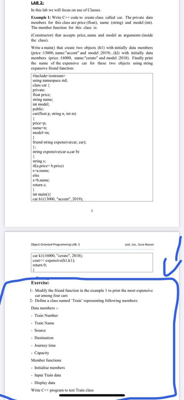 LAB 2:
In this lab we will focus on use of Classes.
Example 1: Write C++ code to create class called car. The private data
members for this class are price (float), name (string) and model (int).
The member function for this class is:
(Constructor) that accepts price, name and model as arguments (inside
the class).
Write a main() that create two objects (h1) with initially data members
(price :13000, name:"accent" and model :2019), (kl) with initially data
members (price :16000, name:"cerato" and model :2018). Finally print
the name of the expensive car for these two objects using string
expansive friend function:
#include<iostream>
using namespace std;
class car {
private:
float price;
string name;
int model;
public:
car(float p, string n, int m)
price p;
name-n;
model=m;
friend string expensive(car, car);
};
string expensive(car a,car b)
{
string s;
if(a.price> b.price)
s-a.name;
else
s=b.name;
return s;
int main(){
car h1(13000, "accent", 2019);
Object-Oriented Programming LAB. 2
asst. Lec. :Sura Nasser
car kl(16000, "cerato", 2018);
cout<< expensive(h1,kl);
return 0;
Exercise:
1- Modify the friend function in the example 1 to print the most expensive
car among four cars
2- Define a class named Train' representing following members:
Data members :-
- Train Number
- Train Name
- Source
- Destination
- Journey time
- Capacity
Member functions
- Initialise members
- Input Train data
- Display data
Write C++ program to test Train class
