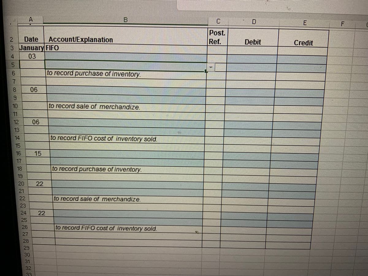 2 Date Account/Explanation
3 January FIFO
03
(0 00 J O U PON
4
5
6
7
8
9
10
11
19
AANAZK963
22
A
24
28
31
32
33
2
22
B
to record purchase of inventory.
to record sale of merchandize.
to record FIFO cost of inventory sold.
to record purchase of inventory.
to record sale of merchandize.
to record FIFO cost of inventory sold.
C
Post.
Ref.
Debit
E
Credit
F
0