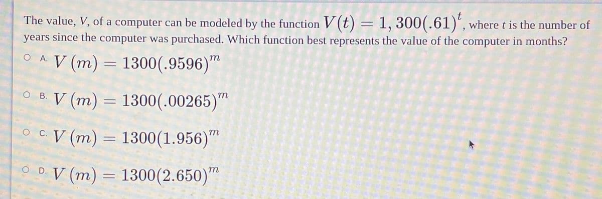 The value, V, of a computer can be modeled by the function V (t) = 1, 300(.61)", where t is the number of
years since the computer was purchased. Which function best represents the value of the computer in months?
OA V (m) = 1300(.9596)"
O B. V (m) = 1300(.00265)"
o C. V (m) = 1300(1.956)"
m
O D V (m) = 1300(2.650)"
