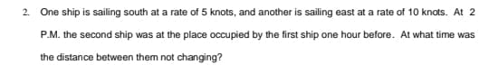 2. One ship is sailing south at a rate of 5 knots, and another is sailing east at a rate of 10 knots. At 2
P.M. the second ship was at the place occupied by the first ship one hour before. At what time was
the distance between them not changing?
