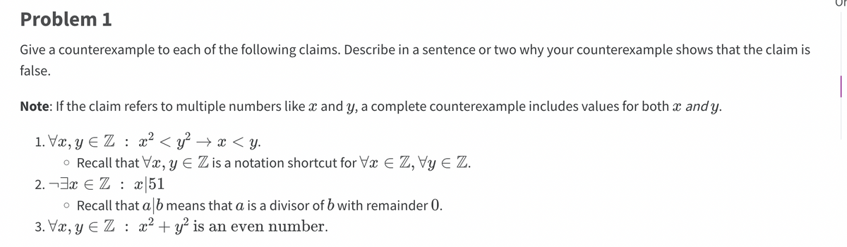 **Problem 1**

Give a counterexample to each of the following claims. Describe in a sentence or two why your counterexample shows that the claim is false.

**Note:** If the claim refers to multiple numbers like \( x \) and \( y \), a complete counterexample includes values for both \( x \) and \( y \).

1. \(\forall x, y \in \mathbb{Z} : x^2 < y^2 \rightarrow x < y\).
   - Recall that \(\forall x, y \in \mathbb{Z}\) is a notation shortcut for \(\forall x \in \mathbb{Z}, \forall y \in \mathbb{Z}\).

2. \(\neg \exists x \in \mathbb{Z} : x | 51\).
   - Recall that \(a | b\) means that \(a\) is a divisor of \(b\) with remainder 0.

3. \(\forall x, y \in \mathbb{Z} : x^2 + y^2\) is an even number.