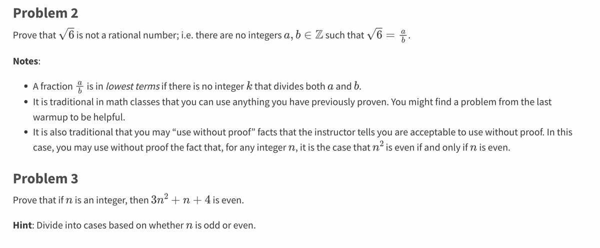 **Problem 2**

Prove that \( \sqrt{6} \) is not a rational number; i.e. there are no integers \( a, b \in \mathbb{Z} \) such that \( \sqrt{6} = \frac{a}{b} \).

**Notes:**

- A fraction \( \frac{a}{b} \) is in *lowest terms* if there is no integer \( k \) that divides both \( a \) and \( b \).
- It is traditional in math classes that you can use anything you have previously proven. You might find a problem from the last warmup to be helpful.
- It is also traditional that you may “use without proof” facts that the instructor tells you are acceptable to use without proof. In this case, you may use without proof the fact that, for any integer \( n \), it is the case that \( n^2 \) is even if and only if \( n \) is even.

**Problem 3**

Prove that if \( n \) is an integer, then \( 3n^2 + n + 4 \) is even.

**Hint:** Divide into cases based on whether \( n \) is odd or even.