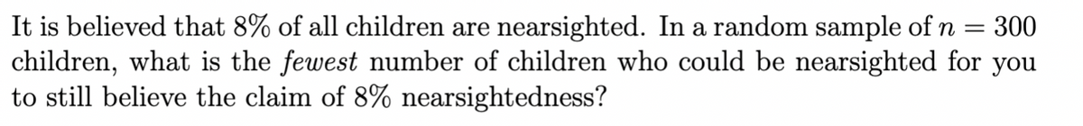 =
It is believed that 8% of all children are nearsighted. In a random sample of n 300
children, what is the fewest number of children who could be nearsighted for you
to still believe the claim of 8% nearsightedness?