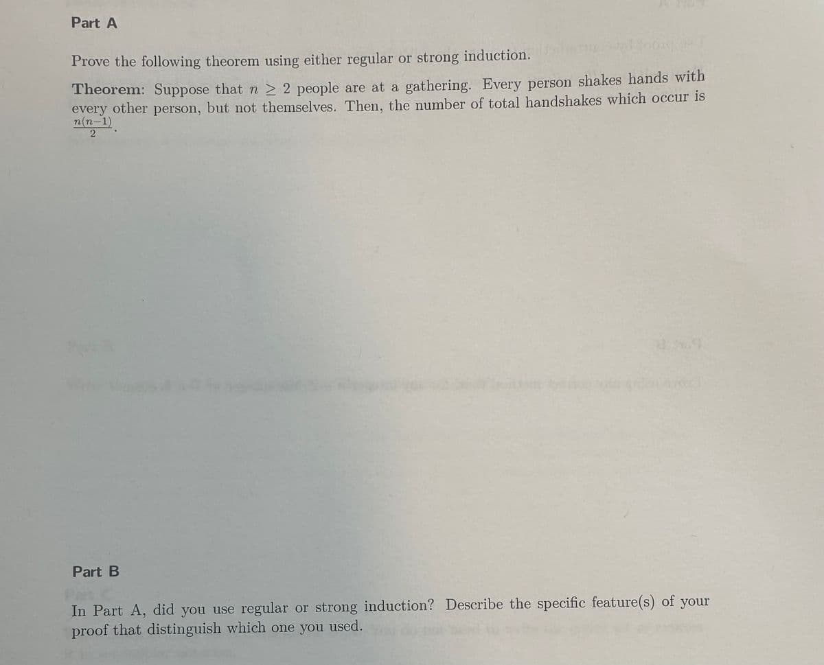 Part A
Prove the following theorem using either regular or strong induction.
Theorem: Suppose that n ≥ 2 people are at a gathering. Every person shakes hands with
every other person, but not themselves. Then, the number of total handshakes which occur is
n(n-1)
2
Part B
In Part A, did you use regular or strong induction? Describe the specific feature(s) of your
proof that distinguish which one you used.