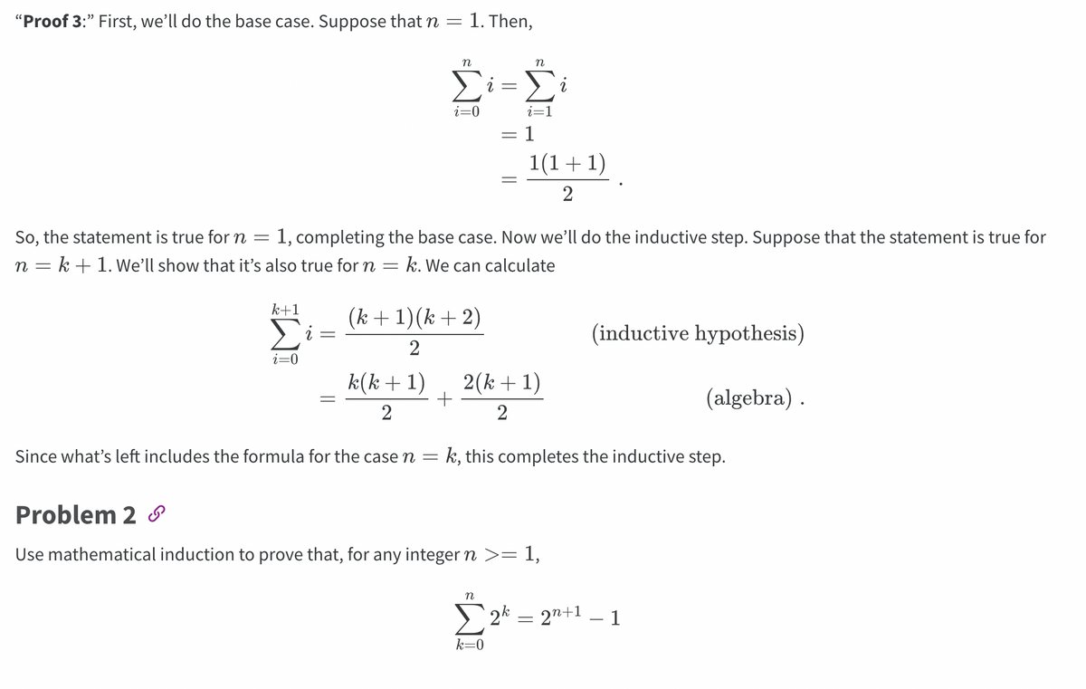 **Proof 3:** First, we’ll do the base case. Suppose that \( n = 1 \). Then,

\[
\sum_{i=0}^{n} i = \sum_{i=1}^{n} i = 1 = \frac{1(1+1)}{2}.
\]

So, the statement is true for \( n = 1 \), completing the base case. Now we’ll do the inductive step. Suppose that the statement is true for \( n = k + 1 \). We’ll show that it’s also true for \( n = k \). We can calculate

\[
\sum_{i=0}^{k+1} i = \frac{(k+1)(k+2)}{2} \quad \text{(inductive hypothesis)}
\]

\[
= \frac{k(k+1)}{2} + \frac{2(k+1)}{2} \quad \text{(algebra)}.
\]

Since what’s left includes the formula for the case \( n = k \), this completes the inductive step.

**Problem 2**

Use mathematical induction to prove that, for any integer \( n \geq 1 \),

\[
\sum_{k=0}^{n} 2^k = 2^{n+1} - 1
\]