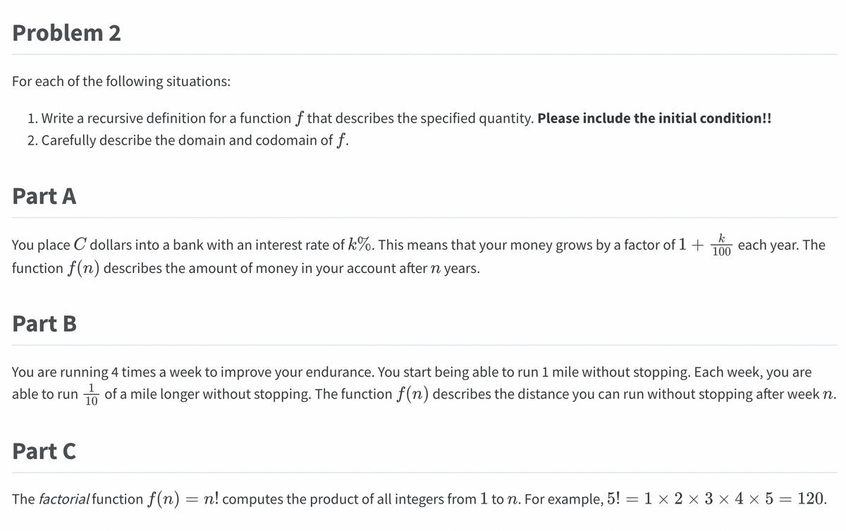 Problem 2
For each of the following situations:
1. Write a recursive definition for a function of that describes the specified quantity. Please include the initial condition!!
2. Carefully describe the domain and codomain of f.
Part A
You place C dollars into a bank with an interest rate of k%. This means that your money grows by a factor of 1 + each year. The
function f(n) describes the amount of money in your account after n years.
Part B
k
100
You are running 4 times a week to improve your endurance. You start being able to run 1 mile without stopping. Each week, you are
able to run of a mile longer without stopping. The function f(n) describes the distance you can run without stopping after week n.
Part C
The factorial function f(n) = n! computes the product of all integers from 1 to n. For example, 5! = 1 × 2 × 3 × 4 × 5 = 120.