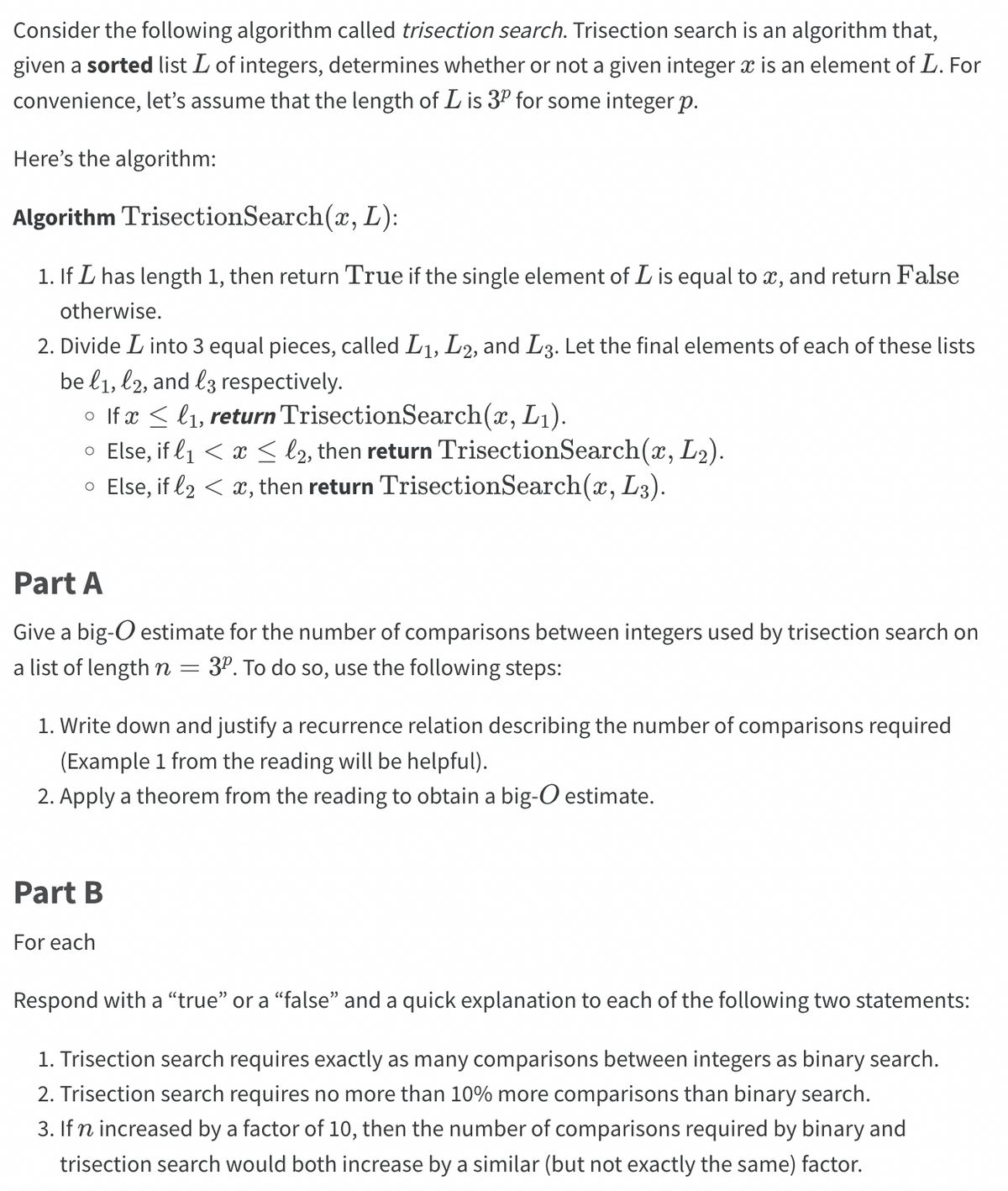 Consider the following algorithm called trisection search. Trisection search is an algorithm that,
given a sorted list L of integers, determines whether or not a given integer x is an element of L. For
convenience, let's assume that the length of Lis 3º for some integer p.
Here's the algorithm:
Algorithm Trisection Search(x, L):
1. If I has length 1, then return True if the single element of L is equal to x, and return False
otherwise.
2. Divide L into 3 equal pieces, called L₁, L2, and L3. Let the final elements of each of these lists
be l1, l2, and l3 respectively.
○ If x ≤ l₁, return TrisectionSearch(x, L₁).
○ Else, if l₁ < x ≤ l2, then return TrisectionSearch(x, L₂).
o Else, if l2 < x, then return TrisectionSearch(x, L3).
Part A
Give a big-O estimate for the number of comparisons between integers used by trisection search on
a list of length n 3º. To do so, use the following steps:
=
1. Write down and justify a recurrence relation describing the number of comparisons required
(Example 1 from the reading will be helpful).
2. Apply a theorem from the reading to obtain a big-O estimate.
Part B
For each
Respond with a "true" or a "false" and a quick explanation to each of the following two statements:
1. Trisection search requires exactly as many comparisons between integers as binary search.
2. Trisection search requires no more than 10% more comparisons than binary search.
3. If n increased by a factor of 10, then the number of comparisons required by binary and
trisection search would both increase by a similar (but not exactly the same) factor.