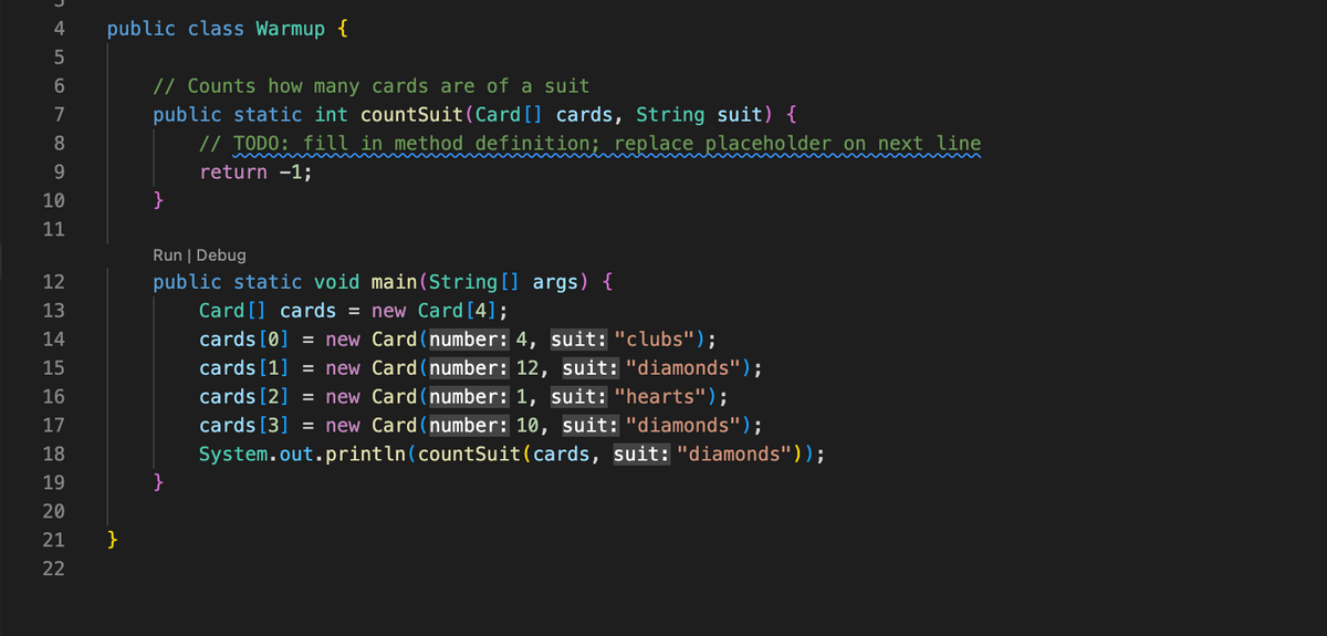 4
5
6
7
8
9
10
11
12
13
14
15
16
17
18
19
20
21
22
public class Warmup {
}
// Counts how many cards are of a suit
public static int countSuit (Card [] cards, String suit) {
// TODO: fill in method definition; replace placeholder on next line
return -1;
}
Run | Debug
public static void main(String[] args) {
Card [] cards =
new Card [4];
cards [0] = new
Card (number: 4, suit: "clubs");
cards [1] = new
Card (number: 12, suit: "diamonds");
cards [2] = new Card (number: 1, suit: "hearts");
cards [3] = new Card (number: 10, suit: "diamonds");
System.out.println(countSuit(cards, suit: "diamonds"));
}