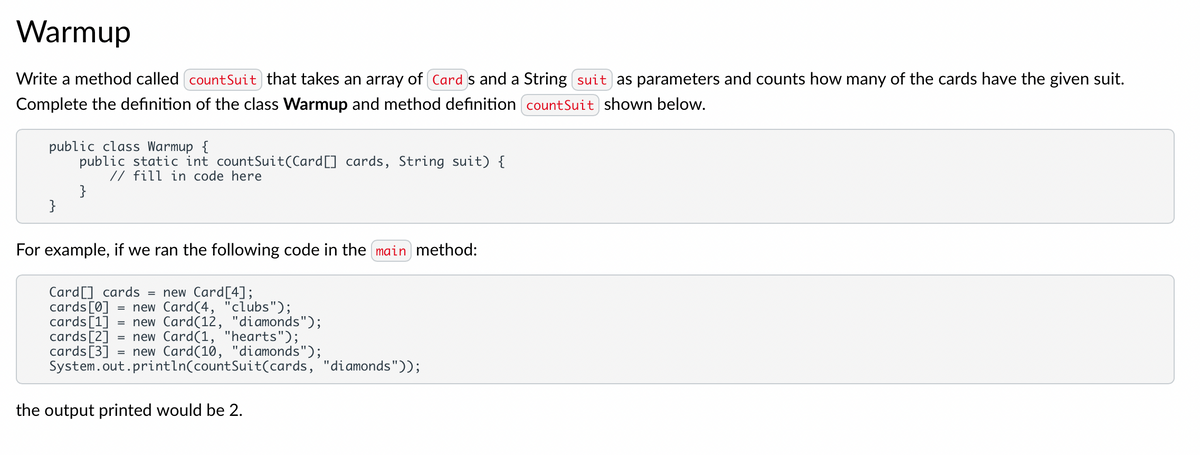 Warmup
Write a method called countSuit) that takes an array of Cards and a String suit as parameters and counts how many of the cards have the given suit.
Complete the definition of the class Warmup and method definition countSuit shown below.
public class Warmup {
public static int countSuit(Card [] cards, String suit) {
// fill in code here
}
}
For example, if we ran the following code in the main method:
Card[] cards
=
new Card[4];
cards [0] = new Card (4, "clubs");
cards [1] = new Card (12, "diamonds");
cards [2] = new Card (1, "hearts");
cards [3]
new Card(10, "diamonds");
System.out.println(countSuit(cards, "diamonds"));
the output printed would be 2.