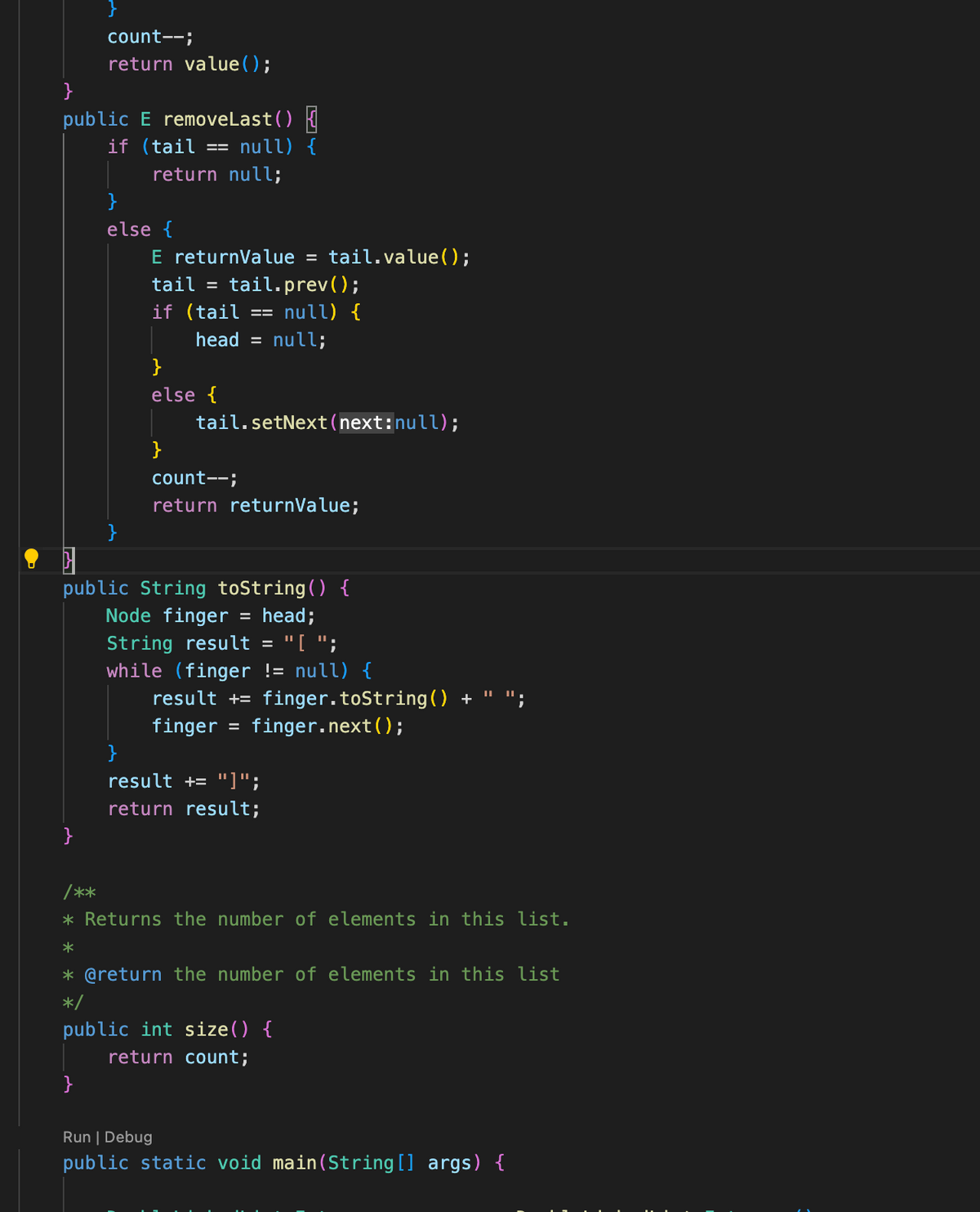 }
public E removeLast() {
if (tail == null) {
return null;
count--;
return value ();
}
}
else {
E returnValue = tail.value();
tail = tail.prev();
if (tail == null) {
head = null;
}
else {
}
}
tail.setNext (next:null);
public String toString() {
Node finger = head;
String result = "[ ";
while (finger != null) {
count--;
return returnValue;
result + finger.toString() +
finger = finger.next();
}
result += "]";
return result;
/**
* Returns the number of elements in this list.
*
* @return the number of elements in this list
*/
public int size() {
return count;
Run | Debug
public static void main(String[] args) {