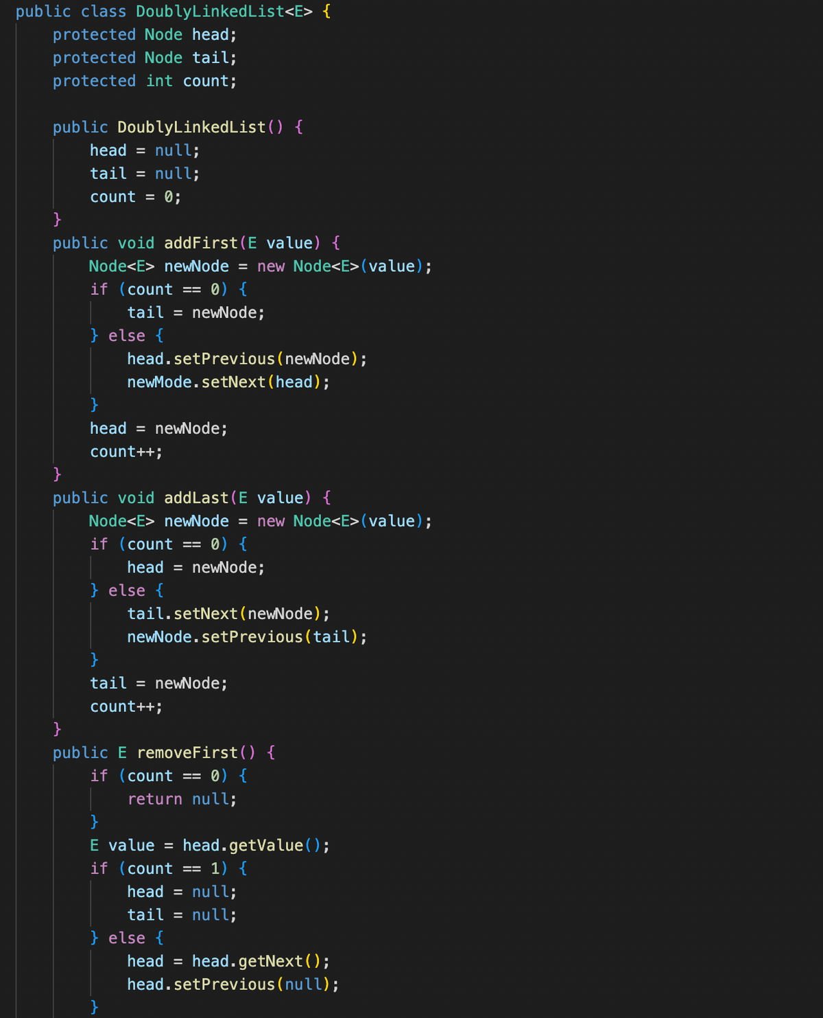 public class DoublyLinkedList<E> {
protected Node head;
protected Node tail;
protected int count;
public DoublyLinkedList() {
head = null;
tail = null;
count = 0;
}
public void addFirst (E value) {
Node<E> newNode = new Node<E> (value);
0) {
tail = newNode;
if (count ==
} else {
head.setPrevious (newNode);
newMode.setNext (head);
head = newNode;
count++;
}
public void addLast (E value) {
Node<E> newNode = new Node<E> (value);
if (count ==
0) {
head = newNode;
} else {
tail.setNext (newNode);
newNode.setPrevious (tail);
tail = newNode;
count++;
}
public E removeFirst() {
if (count == = 0) {
return null;
}
E value head.getValue();
if (count
== 1) {
head = null;
tail = null;
} else {
head = head.getNext();
head.setPrevious (null);