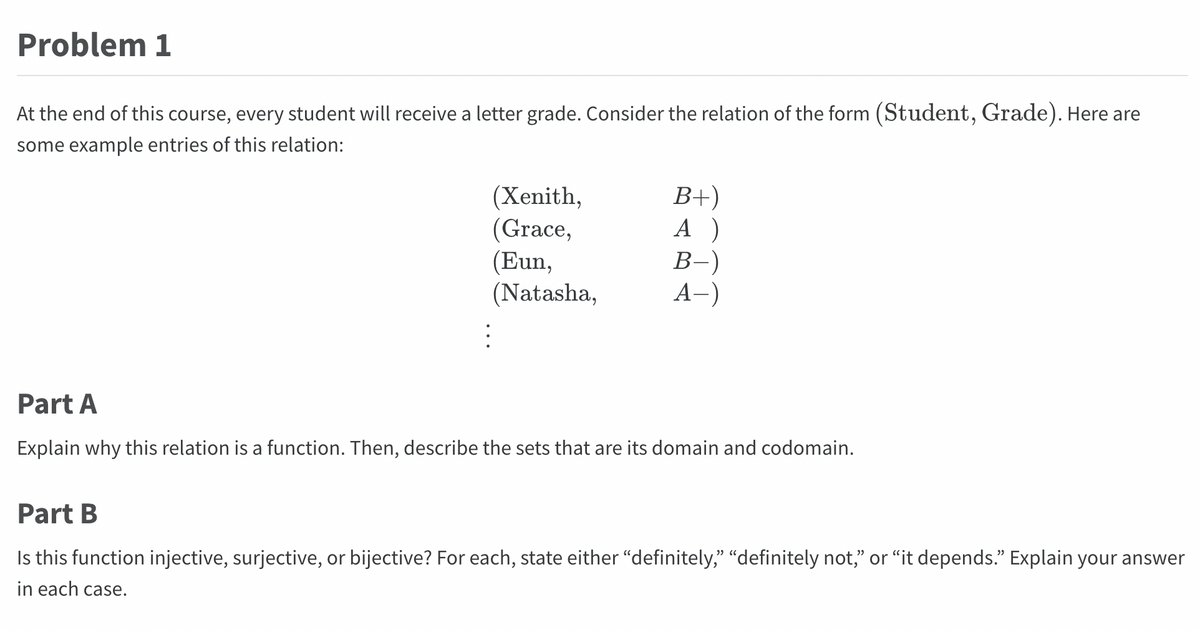 Problem 1
At the end of this course, every student will receive a letter grade. Consider the relation of the form (Student, Grade). Here are
some example entries of this relation:
(Xenith,
(Grace,
(Eun,
(Natasha,
B+)
A)
B-)
A-)
Part A
Explain why this relation is a function. Then, describe the sets that are its domain and codomain.
Part B
Is this function injective, surjective, or bijective? For each, state either "definitely," "definitely not," or "it depends." Explain your answer
in each case.