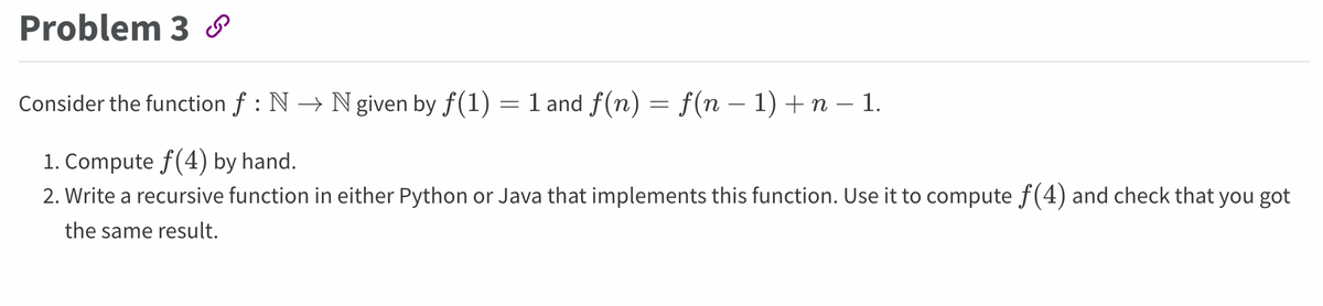 Problem 3
Consider the function f : N → N given by f(1)
=
1 and f(n) = f(n − 1) + n − 1.
1. Compute f(4) by hand.
2. Write a recursive function in either Python or Java that implements this function. Use it to compute ƒ(4) and check that you got
the same result.