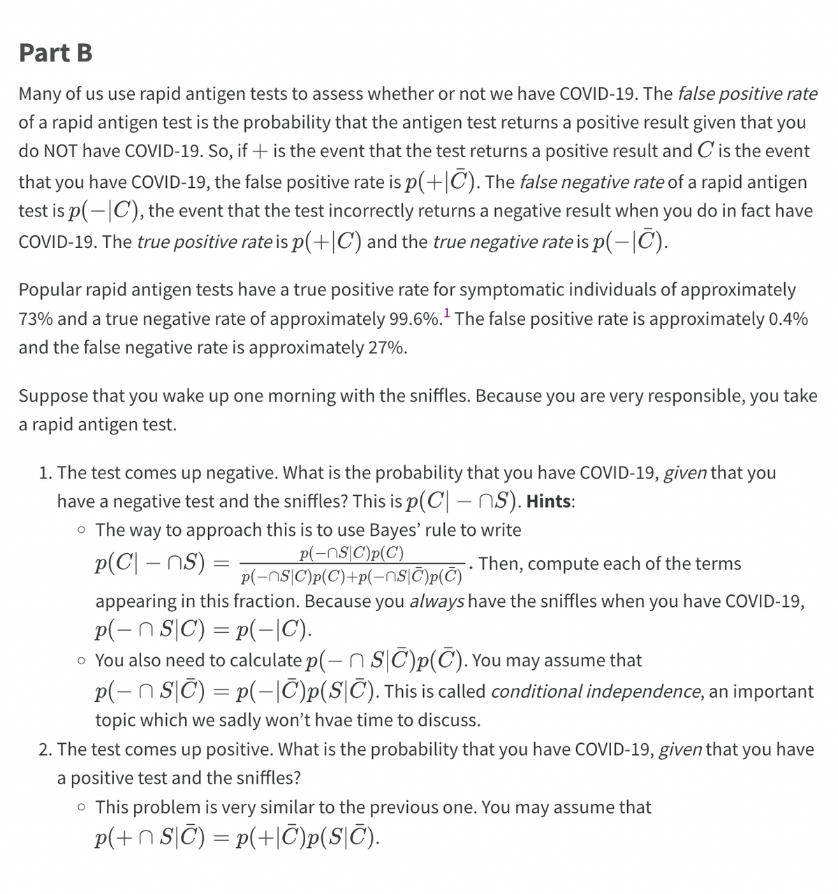 Part B
Many of us use rapid antigen tests to assess whether or not we have COVID-19. The false positive rate
of a rapid antigen test is the probability that the antigen test returns a positive result given that you
do NOT have COVID-19. So, if + is the event that the test returns a positive result and C is the event
that you have COVID-19, the false positive rate is p(+|C). The false negative rate of a rapid antigen
test is p(-|C), the event that the test incorrectly returns a negative result when you do in fact have
COVID-19. The true positive rate is p(+|C) and the true negative rate is p(-|C).
Popular rapid antigen tests have a true positive rate for symptomatic individuals of approximately
73% and a true negative rate of approximately 99.6%.¹ The false positive rate is approximately 0.4%
and the false negative rate is approximately 27%.
Suppose that you wake up one morning with the sniffles. Because you are very responsible, you take
a rapid antigen test.
1. The test comes up negative. What is the probability that you have COVID-19, given that you
have a negative test and the sniffles? This is p(C – S). Hints:
o The way to approach this is to use Bayes' rule to write
p(NSC)p(C)
p(C| - ns) =
p(NSC)p(C)+p(-¯S|Ñ')p(T)
.
Then, compute each of the terms
appearing in this fraction. Because you always have the sniffles when you have COVID-19,
p(- n SC) = P(-|C).
o You also need to calculate p(— ŉ S|¯)p(C). You may assume that
p(− n S|C) = p(−|C)p(SC). This is called conditional independence, an important
topic which we sadly won't hvae time to discuss.
2. The test comes up positive. What is the probability that you have COVID-19, given that you have
a positive test and the sniffles?
o This problem is very similar to the previous one. You may assume that
p(+nSC) = p(+C)p(SC).