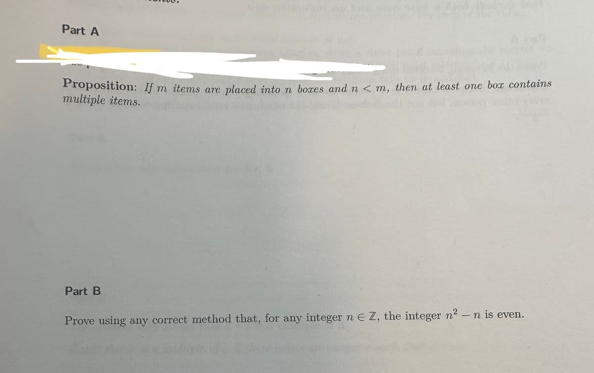 Part A
Proposition: If m items are placed into n boxes and n <m, then at least one box contains
multiple items.
Part B
Prove using any correct method that, for any integer n E Z, the integer n²-n is even.