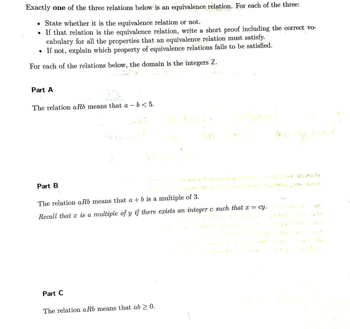 Exactly one of the three relations below is an equivalence relation. For each of the three:
• State whether it is the equivalence relation or not.
●
• If that relation is the equivalence relation, write a short proof including the correct vo-
cabulary for all the properties that an equivalence relation must satisfy.
• If not, explain which property of equivalence relations fails to be satisfied.
For each of the relations below, the domain is the integers Z.
Part A
The relation aRb means that a - b < 5.
Part B
The relation aRb means that a + b is a multiple of 3.
Recall that x is a multiple of y if there exists an integer c such that x = cy.
Part C
•C
The relation aRb means that ab ≥ 0.