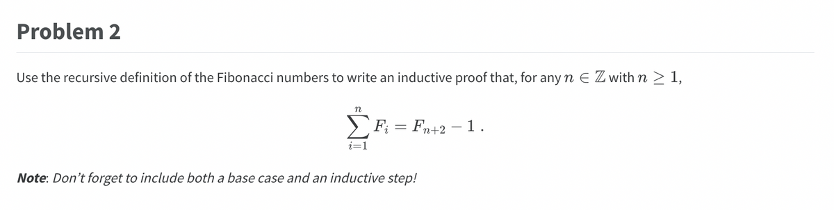 Problem 2
Use the recursive definition of the Fibonacci numbers to write an inductive proof that, for any n E Z with n ≥ 1,
n
i=1
F = Fn+2 1.
Note: Don't forget to include both a base case and an inductive step!