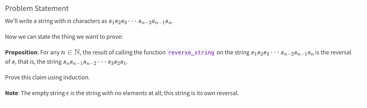 Problem Statement
We'll write a string with n characters as $₁8283 · Sn-2Sn-1Sn.
Now we can state the thing we want to prove:
Proposition: For any n E N, the result of calling the function reverse_string on the string $18283
of s, that is, the string SnSn-15n-2 ··· S3S2S1.
Prove this claim using induction.
Note: The empty string € is the string with no elements at all; this string is its own reversal.
Sn-2Sn-1Sn is the reversal