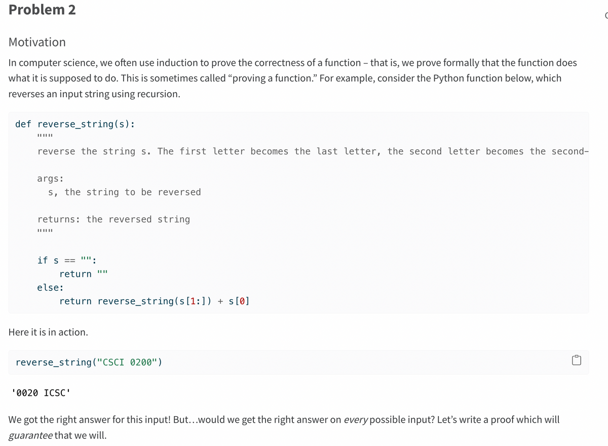 Problem 2
Motivation
In computer science, we often use induction to prove the correctness of a function - that is, we prove formally that the function does
what it is supposed to do. This is sometimes called "proving a function." For example, consider the Python function below, which
reverses an input string using recursion.
def reverse_string(s):
||||||
reverse the string s. The first letter becomes the last letter, the second letter becomes the second-
args:
s, the string to be reversed
returns: the reversed string
||||||
if s == "":
return
else:
return reverse_string(s[1:]) +s[0]
Here it is in action.
||||
reverse_string("CSCI 0200")
¹0020 ICSC'
We got the right answer for this input! But...would we get the right answer on every possible input? Let's write a proof which will
guarantee that we will.
0
C