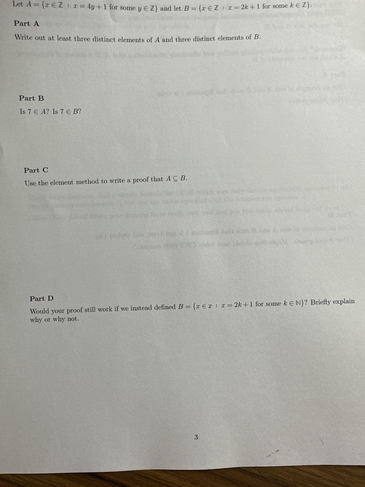 Let A = {x € Z : x = 4y +1 for some y € Z} and let B = {x € Z : x = 2k +1 for some k € Z}.
Part A
Write out at least three distinct elements of A and three distinct elements of B.
Part B
Is 7 € A? Is 7 € B?
Part C
Use the element method to write a proof that AC B.
fine are lo slauta
(ha Jens 0050 1025 dot var en god dyb or wo
vilgs bize 0173
Part D
Would your proof still work if we instead defined B = {x Ez : x = 2k+ 1 for some k E N}? Briefly explain
why or why not.
3