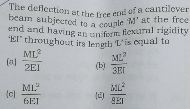 couple M' at the free
The deflection at the free end of a cantilever
'EI' throughout its length L'is equal to
end and having an uniform flexural rigidity
beam subjected to a
end and having an uniform flexural rigidity
ML?
ML?
(a)
2EI
(b)
3EI
ML?
ML?
(c)
6EI
(d)
8EI
