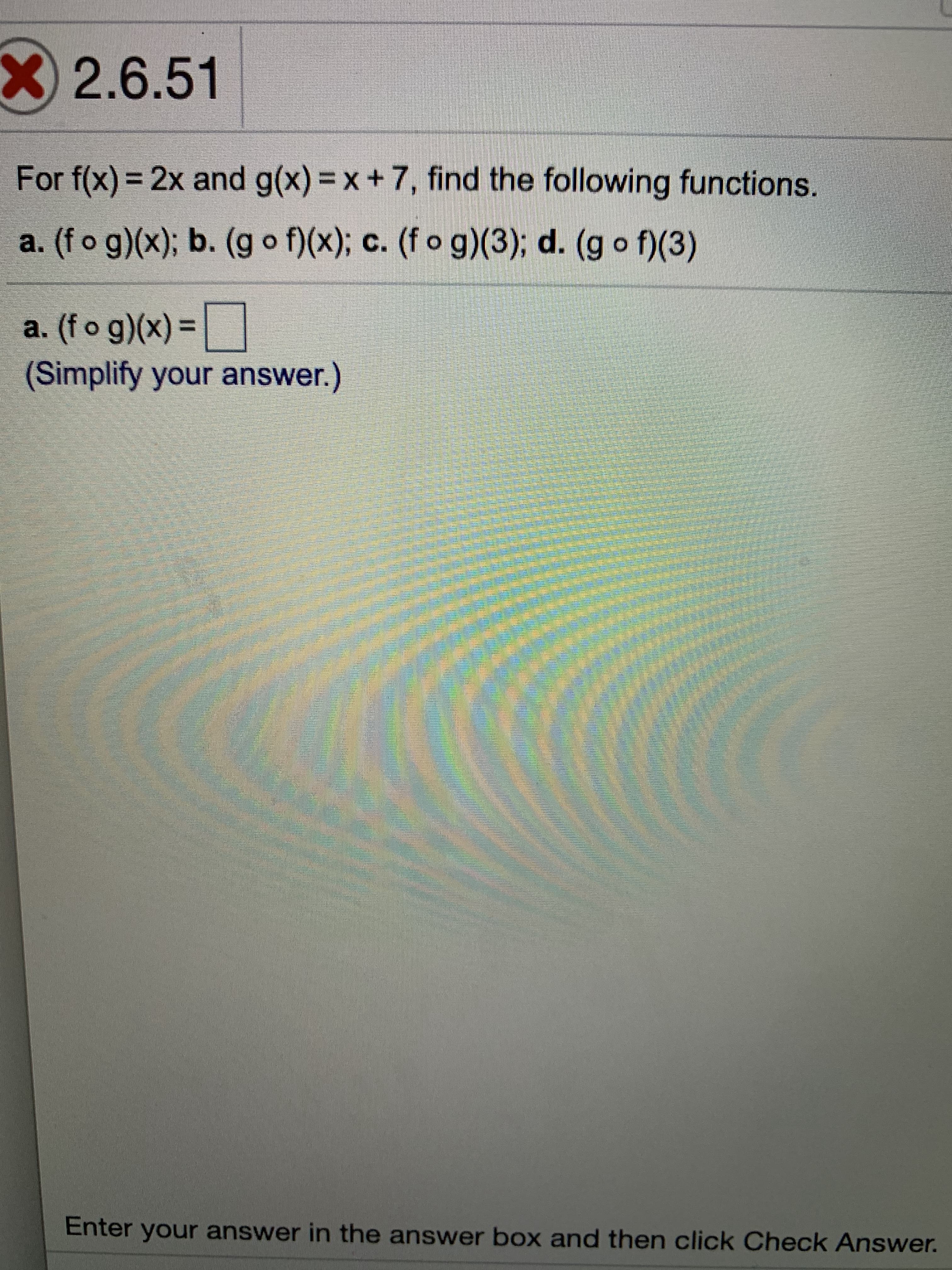 ### Section 2.6, Problem 51

Given the functions \( f(x) = 2x \) and \( g(x) = x + 7 \), find the following composite functions and values:

1. \( (f \circ g)(x) \)
2. \( (g \circ f)(x) \)
3. \( (f \circ g)(3) \)
4. \( (g \circ f)(3) \)

#### Part a:
\[ (f \circ g)(x) = \Box \] 
(Simplify your answer.)

---
**Instructions:**
Enter your answer in the answer box and then click the "Check Answer" button to verify your solution.