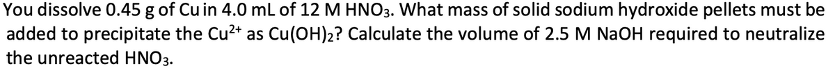 You dissolve 0.45 g of Cu in 4.0 mL of 12 M HNO3. What mass of solid sodium hydroxide pellets must be
added to precipitate the Cu²+ as Cu(OH)2? Calculate the volume of 2.5 M NaOH required to neutralize
the unreacted HNO3.