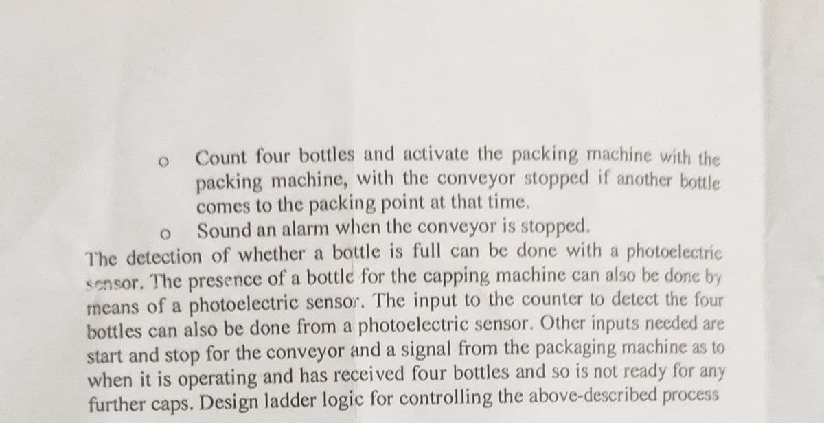 Count four bottles and activate the packing machine with the
packing machine, with the conveyor stopped if another bottle
comes to the packing point at that time.
Sound an alarm when the conveyor is stopped.
O
The detection of whether a bottle is full can be done with a photoelectric
sensor. The presence of a bottle for the capping machine can also be done by
means of a photoelectric sensor. The input to the counter to detect the four
bottles can also be done from a photoelectric sensor. Other inputs needed are
start and stop for the conveyor and a signal from the packaging machine as to
when it is operating and has received four bottles and so is not ready for any
further caps. Design ladder logic for controlling the above-described process