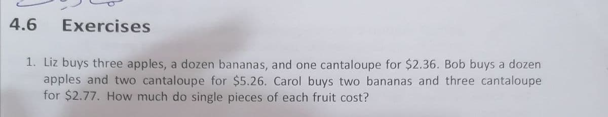 4.6
Exercises
1. Liz buys three apples, a dozen bananas, and one cantaloupe for $2.36. Bob buys a dozen
apples and two cantaloupe for $5.26. Carol buys two bananas and three cantaloupe
for $2.77. How much do single pieces of each fruit cost?
