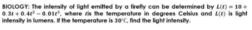 BIOLOGY: The intensity of light emitted by a firefly can be determined by L(t) = 10 +
0.3t + 0.4t2-0.01t3, where tis the temperature in degrees Celsius and L(t) is light
intensity in lumens. If the temperature is 30°C, find the light intensity.
