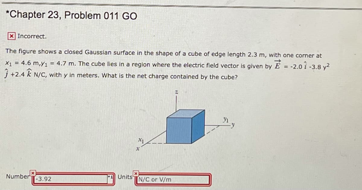 *Chapter 23, Problem 011 GO
X Incorrect.
The figure shows a closed Gaussian surface in the shape of a cube of edge length 2.3 m, with one corner at
X1 = 4.6 m,y1 = 4.7 m. The cube lies in a region where the electric field vector is given by E = -2.0 i -3.8 y2
j +2.4 k N/C, with y in meters. What is the net charge contained by the cube?
Number
T-3.92
Units
N/C or V/m TA
T il
