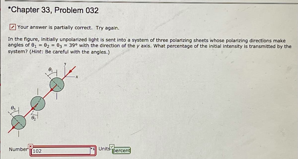 *Chapter 33, Problem 032
Z Your answer is partially correct. Try again.
In the figure, Initially unpolarized light is sent into a system of three polarizing sheets whose polarizing directions make
angles of 01 = 02 = 03 = 39° with the direction of the y axis. What percentage of the initial intensity is transmitted by the
system? (Hint: Be careful with the angles.)
Number T102
Units
percent
