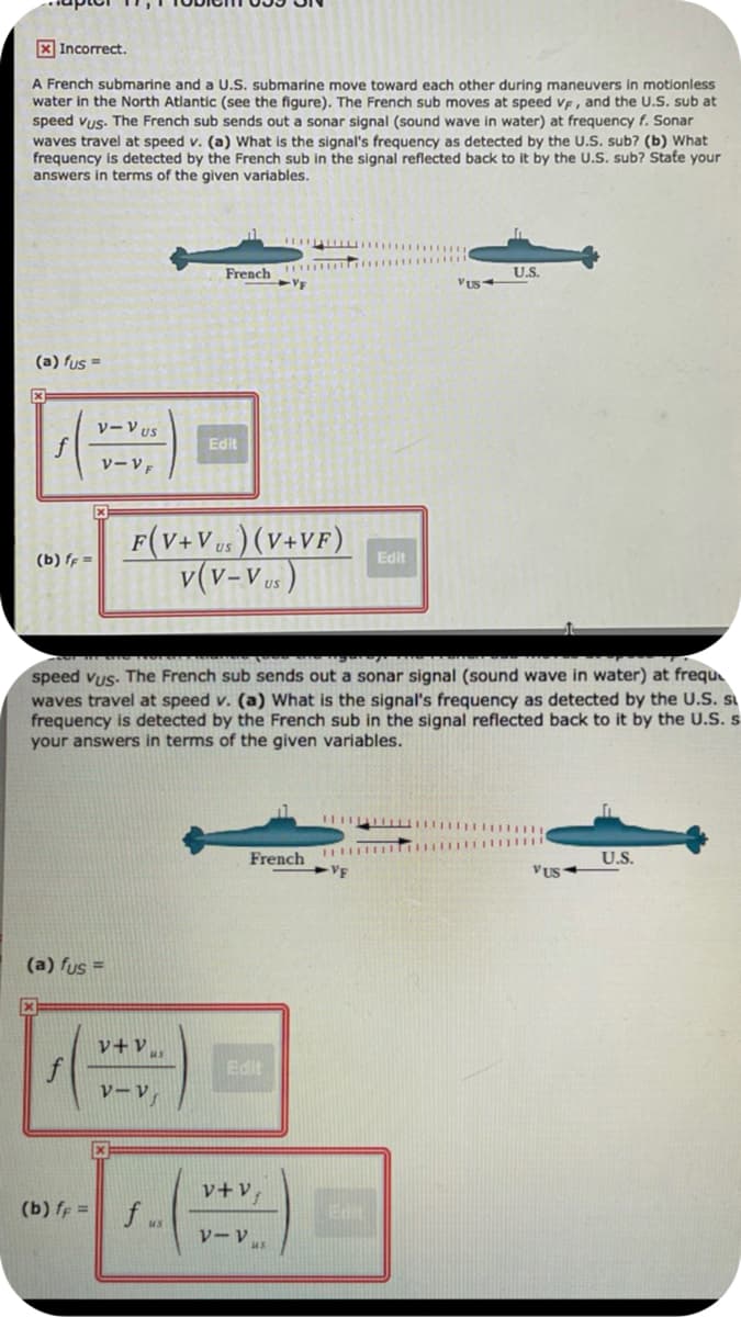 X Incorrect.
A French submarine and a U.S. submarine move toward each other during maneuvers in motionless
water in the North Atlantic (see the figure). The French sub moves at speed ve, and the U.S. sub at
speed vus. The French sub sends out a sonar signal (sound wave in water) at frequency f. Sonar
waves travel at speed v. (a) What is the signal's frequency as detected by the U.S. sub? (b) What
frequency is detected by the French sub in the signal reflected back to it by the U.S. sub? Stafe your
answers in terms of the given variables.
French
US.
(a) fus =
VーVUS
f
VーVF
Edit
F(V+Ves ) (V+VF)
v(v-v..)
(b) ff =
Edit
speed vus. The French sub sends out a sonar signal (sound wave in water) at frequ
waves travel at speed v. (a) What is the signal's frequency as detected by the U.S. s
frequency is detected by the French sub in the signal reflected back to it by the U.S. s
your answers in terms of the given variables.
French
VF
U.S.
VUS
(a) fus =
v+vu
Edit
ソーV
v+v,
(b) ff =
f .
vーV。
