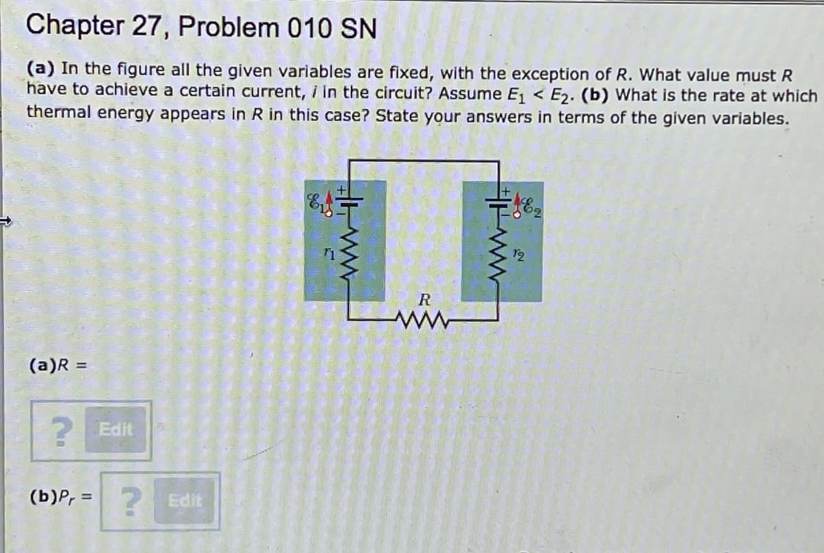 Chapter 27, Problem 010 SN
(a) In the figure all the given variables are fixed, with the exception of R. What value must R
have to achieve a certain current, i in the circuit? Assume E < E2. (b) What is the rate at which
thermal energy appears in R in this case? State your answers in terms of the given variables.
R
(a)R =
Edit
(b)P, = 2
Edit
