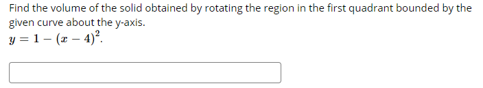 Find the volume of the solid obtained by rotating the region in the first quadrant bounded by the
given curve about the y-axis.
y = 1 – (x – 4)².

