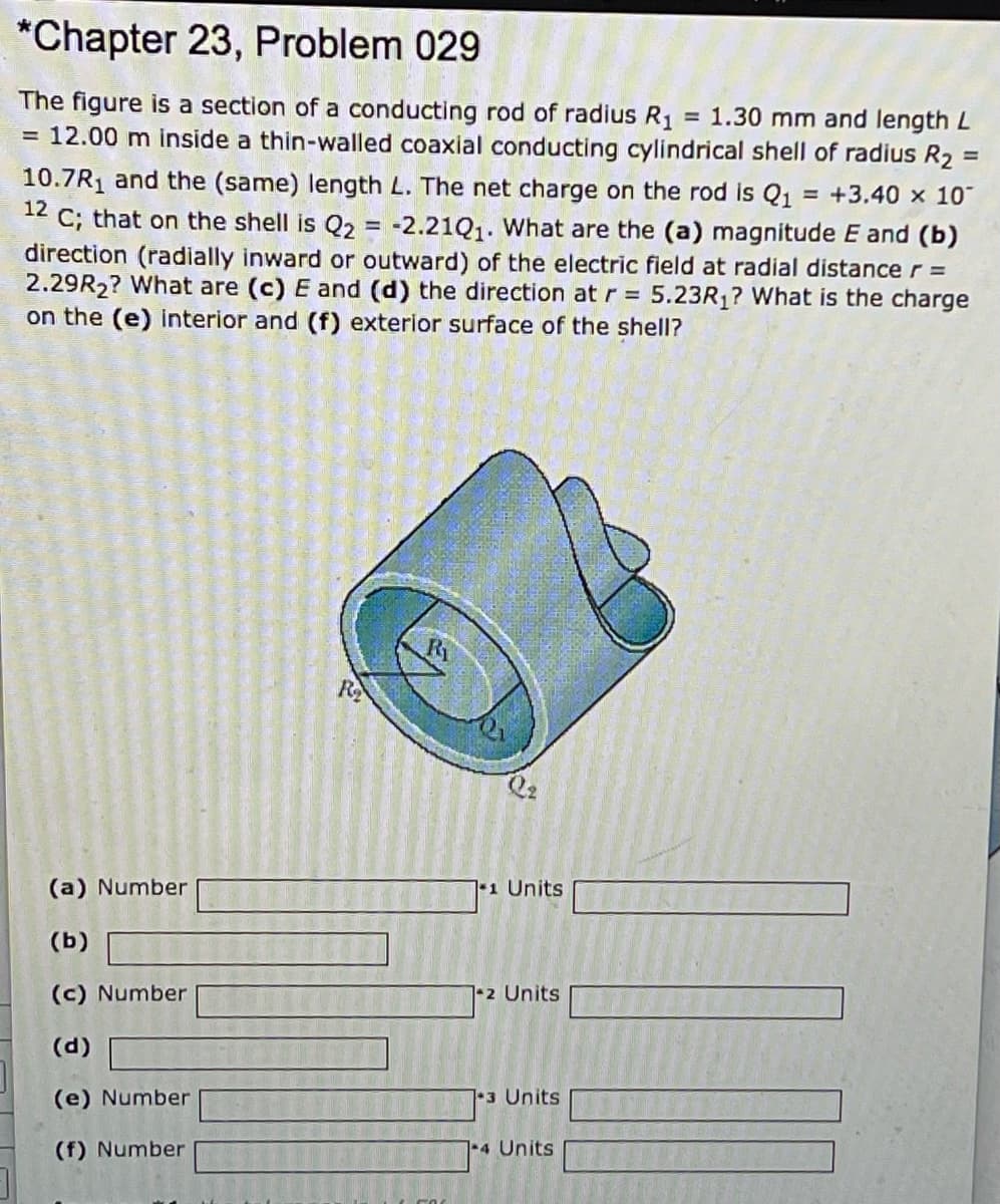 *Chapter 23, Problem 029
The figure is a section of a conducting rod of radius R1 = 1.30 mm and length L
= 12.00 m inside a thin-walled coaxial conducting cylindrical shell of radius R2
%3D
%3D
10.7R1 and the (same) length L. The net charge on the rod is Q1 = +3.40 x 10°
C; that on the shell is Q2 = -2.21Q1. What are the (a) magnitude E and (b)
direction (radially inward or outward) of the electric field at radial distance r =
2.29R2? What are (c) E and (d) the direction at r = 5.23R1? What is the charge
on the (e) interior and (f) exterior surface of the shell?
12
Ri
R
(a) Number
1 Units
(b)
(c) Number
1+2 Units
(d)
(e) Number
1-3 Units
(f) Number
4 Units
