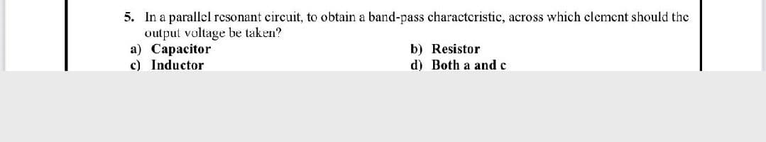 5. In a parallel resonant circuit, to obtain a band-pass characteristic, across which clement should the
output voltage be taken?
a) Capacitor
c) Inductor
b) Resistor
d) Both a and c
