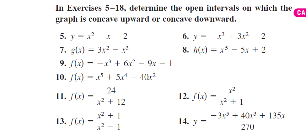 In Exercises 5–18, determine the open intervals on which the
СА
graph is concave upward or concave downward.
5. у %3D х? — х — 2
7. g(x) = 3x² – x³
6. у %3
-x3 + 3x2
2
8. h(x) = x5 – 5x + 2
9. f(x) = –x³ + 6x² – 9x – 1
10. f(x) = x + 5x4
40x2
24
x2
11. f(x)
12. f(x) =
x2 + 12
x² + 1
x² + 1
- 3x5 + 40x3 + 135x
13. f(x)
14. у
x2 – 1
270
